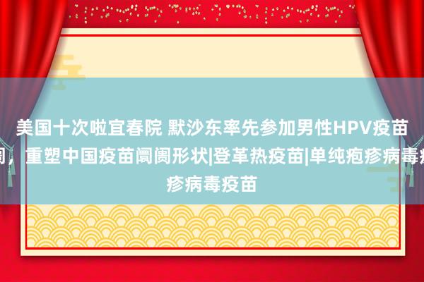 美国十次啦宜春院 默沙东率先参加男性HPV疫苗阛阓，重塑中国疫苗阛阓形状|登革热疫苗|单纯疱疹病毒疫苗