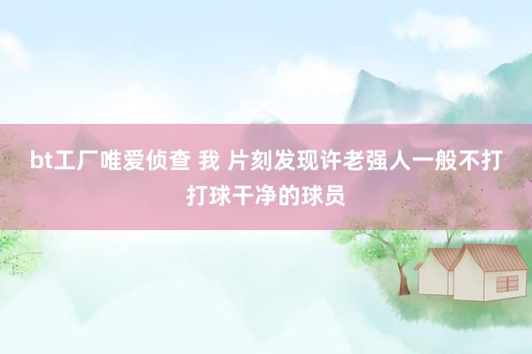 bt工厂唯爱侦查 我 片刻发现许老强人一般不打打球干净的球员