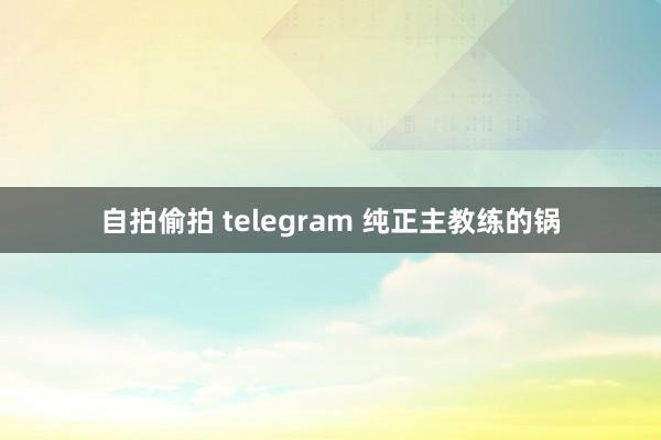 自拍偷拍 telegram 纯正主教练的锅