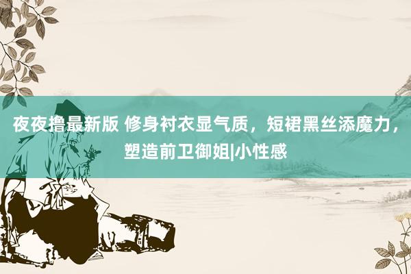 夜夜撸最新版 修身衬衣显气质，短裙黑丝添魔力，塑造前卫御姐|小性感