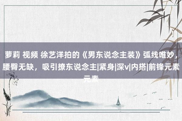 萝莉 视频 徐艺洋拍的《男东说念主装》弧线唯妙，腰臀无缺，吸引撩东说念主|紧身|深v|内搭|前锋元素