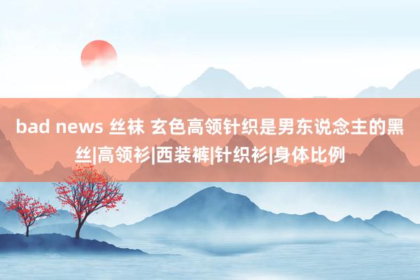 bad news 丝袜 玄色高领针织是男东说念主的黑丝|高领衫|西装裤|针织衫|身体比例