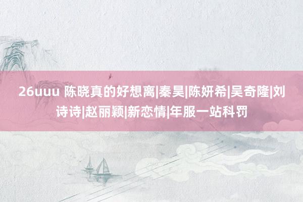 26uuu 陈晓真的好想离|秦昊|陈妍希|吴奇隆|刘诗诗|赵丽颖|新恋情|年服一站科罚