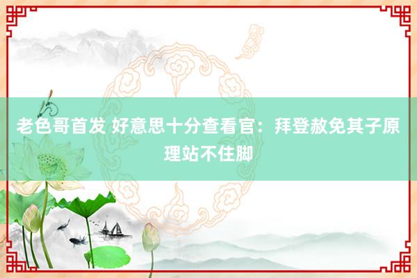 老色哥首发 好意思十分查看官：拜登赦免其子原理站不住脚