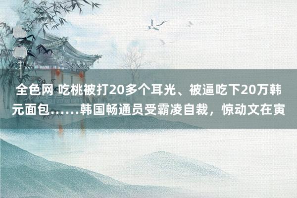 全色网 吃桃被打20多个耳光、被逼吃下20万韩元面包……韩国畅通员受霸凌自裁，惊动文在寅