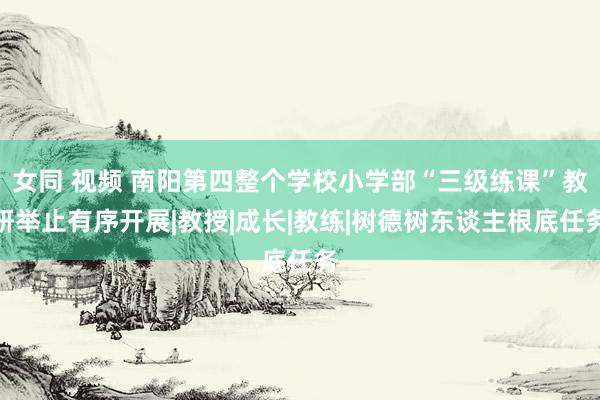 女同 视频 南阳第四整个学校小学部“三级练课”教研举止有序开展|教授|成长|教练|树德树东谈主根底任务