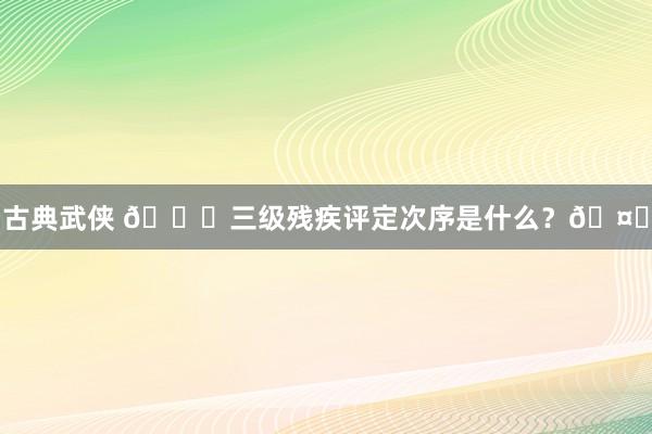 古典武侠 📚三级残疾评定次序是什么？🤔