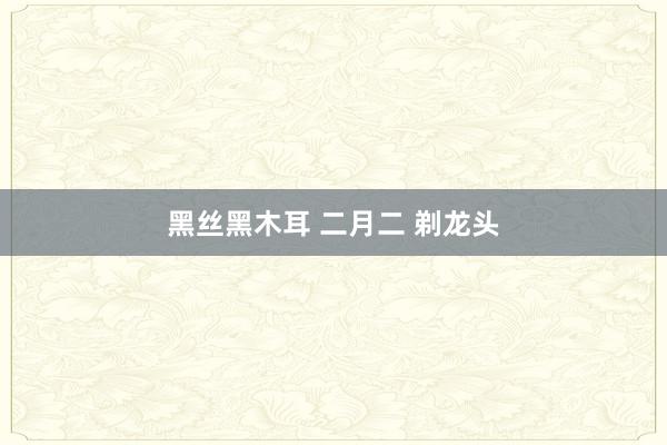 黑丝黑木耳 二月二 剃龙头