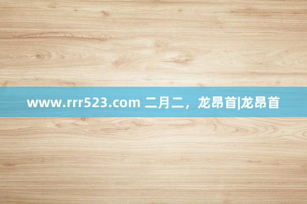 www.rrr523.com 二月二，龙昂首|龙昂首