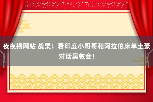 夜夜撸网站 战栗！看印度小哥哥和阿拉伯床单土豪对话吴教会！