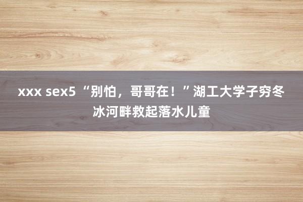 xxx sex5 “别怕，哥哥在！”湖工大学子穷冬冰河畔救起落水儿童