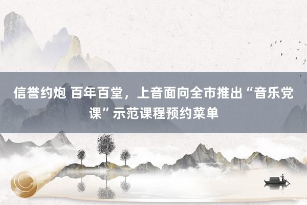 信誉约炮 百年百堂，上音面向全市推出“音乐党课”示范课程预约菜单
