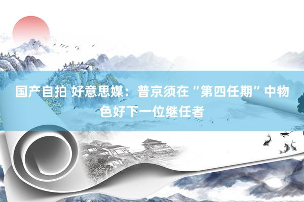 国产自拍 好意思媒：普京须在“第四任期”中物色好下一位继任者