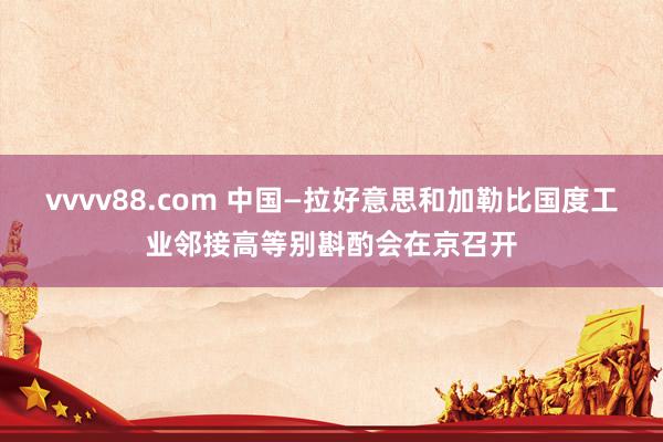vvvv88.com 中国—拉好意思和加勒比国度工业邻接高等别斟酌会在京召开