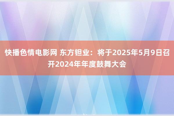 快播色情电影网 东方钽业：将于2025年5月9日召开2024年年度鼓舞大会