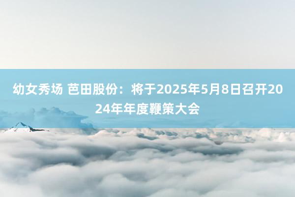 幼女秀场 芭田股份：将于2025年5月8日召开2024年年度鞭策大会