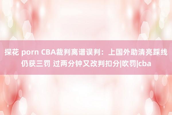 探花 porn CBA裁判离谱误判：上国外助清亮踩线仍获三罚 过两分钟又改判扣分|吹罚|cba