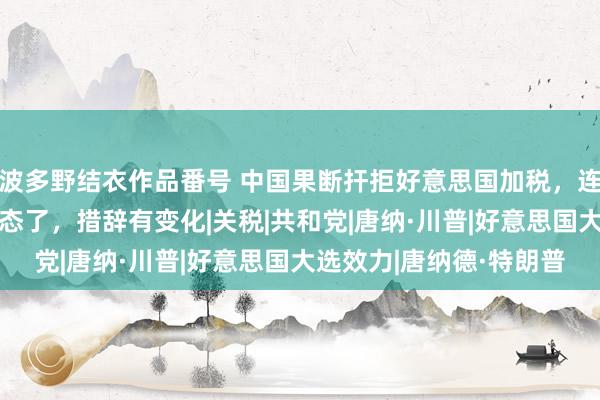 波多野结衣作品番号 中国果断扞拒好意思国加税，连出7记重拳，特朗普表态了，措辞有变化|关税|共和党|唐纳·川普|好意思国大选效力|唐纳德·特朗普