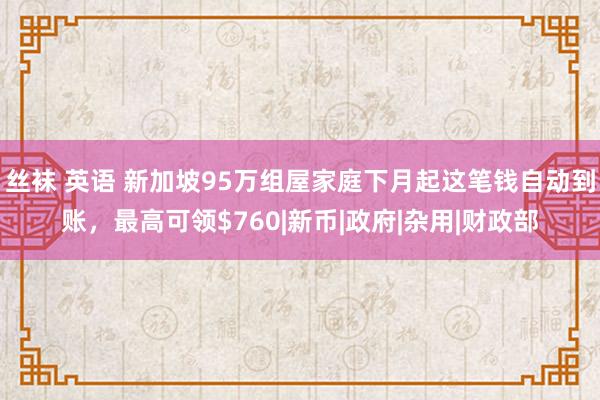 丝袜 英语 新加坡95万组屋家庭下月起这笔钱自动到账，最高可领$760|新币|政府|杂用|财政部