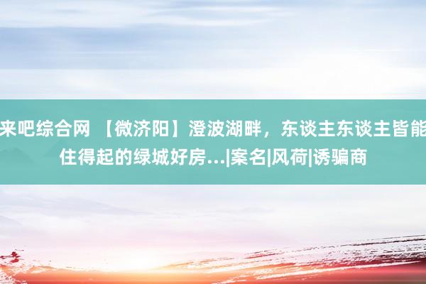 来吧综合网 【微济阳】澄波湖畔，东谈主东谈主皆能住得起的绿城好房...|案名|风荷|诱骗商