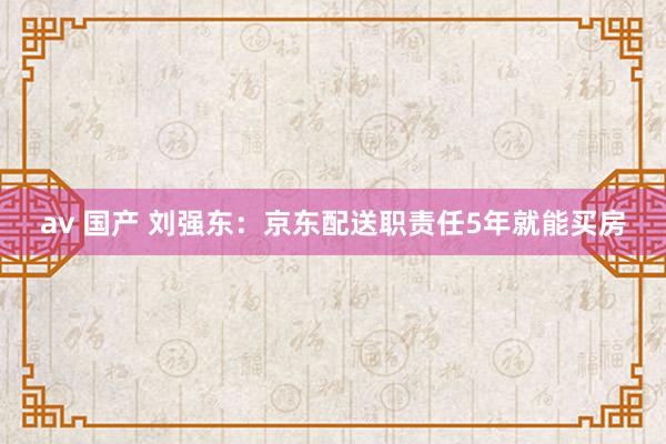 av 国产 刘强东：京东配送职责任5年就能买房