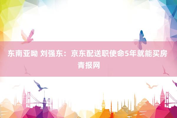 东南亚呦 刘强东：京东配送职使命5年就能买房 青报网