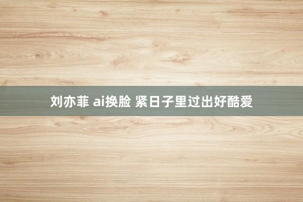 刘亦菲 ai换脸 紧日子里过出好酷爱