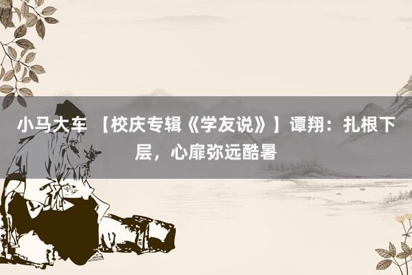 小马大车 【校庆专辑《学友说》】谭翔：扎根下层，心扉弥远酷暑