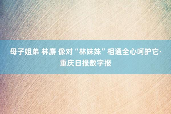 母子姐弟 林麝 像对“林妹妹”相通全心呵护它·重庆日报数字报