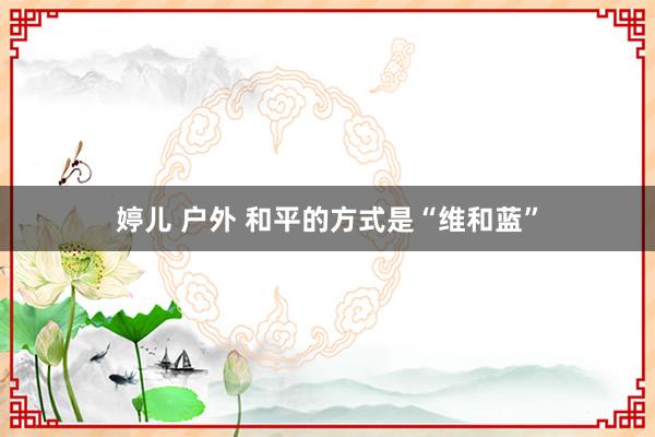婷儿 户外 和平的方式是“维和蓝”