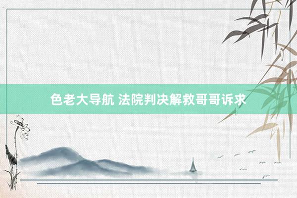 色老大导航 法院判决解救哥哥诉求