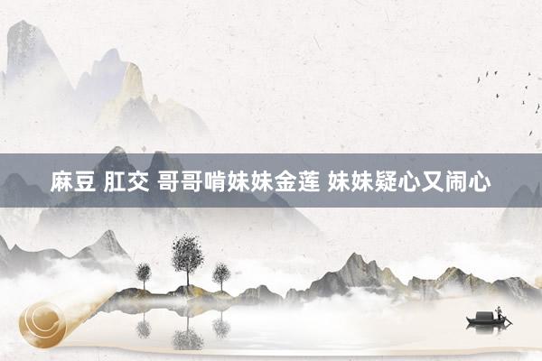 麻豆 肛交 哥哥啃妹妹金莲 妹妹疑心又闹心