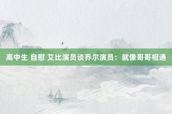 高中生 自慰 艾比演员谈乔尔演员：就像哥哥相通