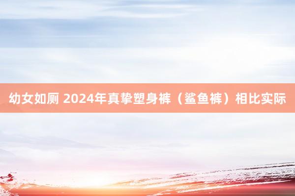 幼女如厕 2024年真挚塑身裤（鲨鱼裤）相比实际