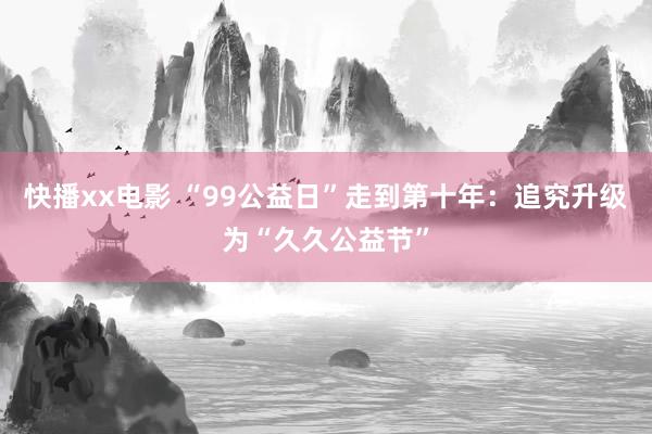 快播xx电影 “99公益日”走到第十年：追究升级为“久久公益节”