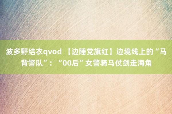 波多野结衣qvod 【边陲党旗红】边境线上的“马背警队”：“00后”女警骑马仗剑走海角