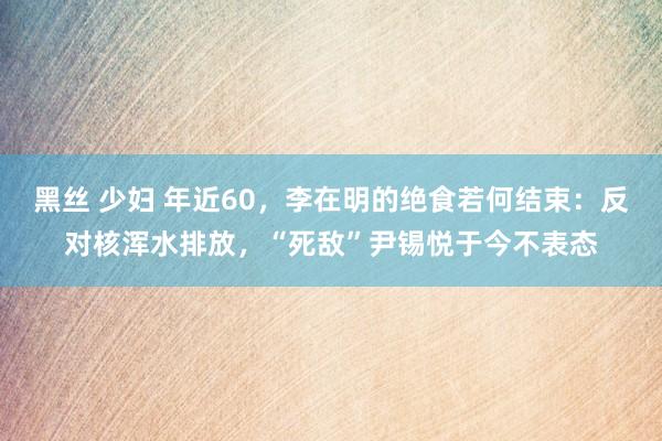 黑丝 少妇 年近60，李在明的绝食若何结束：反对核浑水排放，“死敌”尹锡悦于今不表态