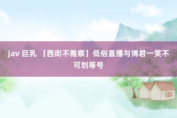 jav 巨乳 【西街不雅察】低俗直播与博君一笑不可划等号