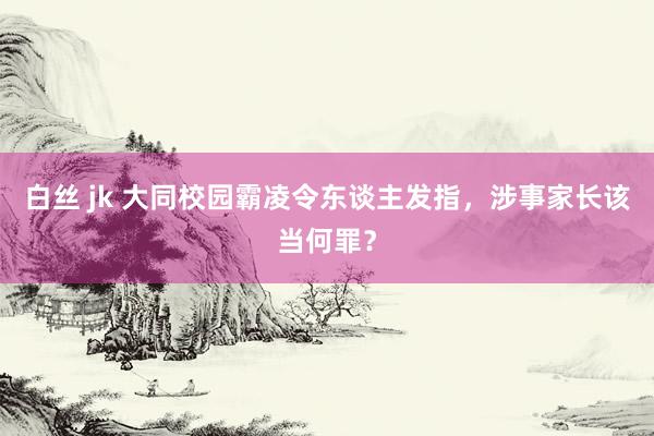 白丝 jk 大同校园霸凌令东谈主发指，涉事家长该当何罪？