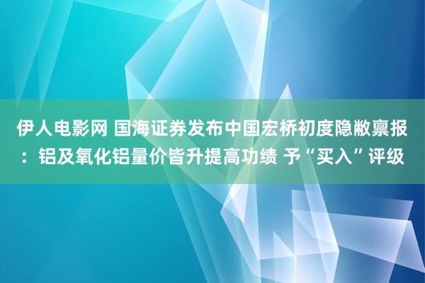 伊人电影网 国海证券发布中国宏桥初度隐敝禀报：铝及氧化铝量价皆升提高功绩 予“买入”评级
