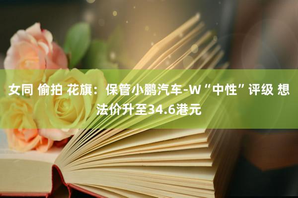 女同 偷拍 花旗：保管小鹏汽车-W“中性”评级 想法价升至34.6港元