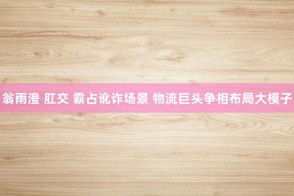 翁雨澄 肛交 霸占讹诈场景 物流巨头争相布局大模子