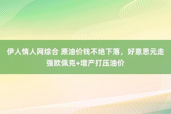 伊人情人网综合 原油价钱不绝下落，好意思元走强欧佩克+增产打压油价