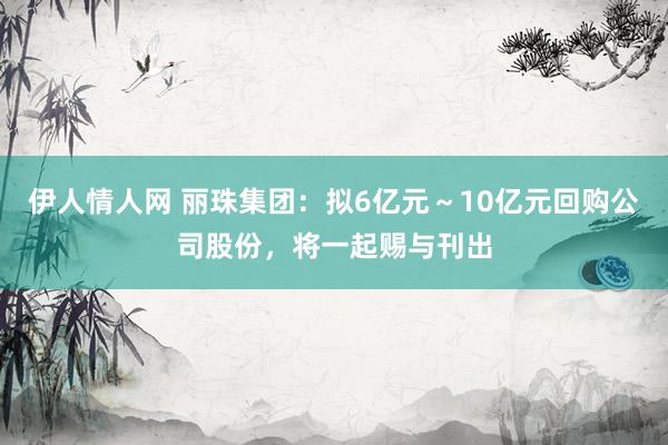 伊人情人网 丽珠集团：拟6亿元～10亿元回购公司股份，将一起赐与刊出