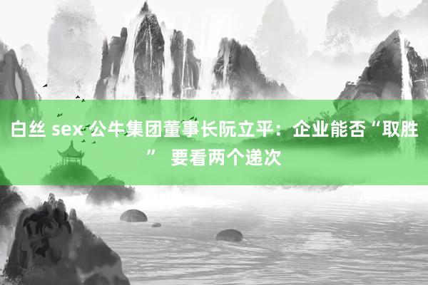 白丝 sex 公牛集团董事长阮立平：企业能否“取胜”  要看两个递次
