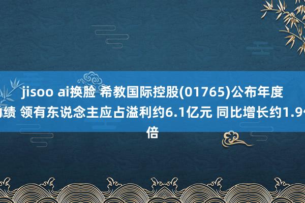 jisoo ai换脸 希教国际控股(01765)公布年度功绩 领有东说念主应占溢利约6.1亿元 同比增长约1.9倍