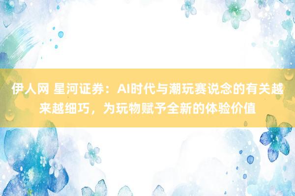伊人网 星河证券：AI时代与潮玩赛说念的有关越来越细巧，为玩物赋予全新的体验价值