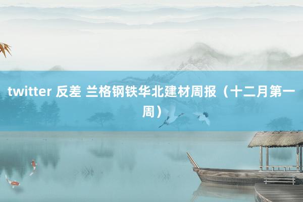 twitter 反差 兰格钢铁华北建材周报（十二月第一周）