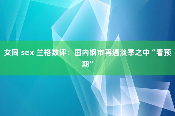 女同 sex 兰格数评：国内钢市再遇淡季之中“看预期”