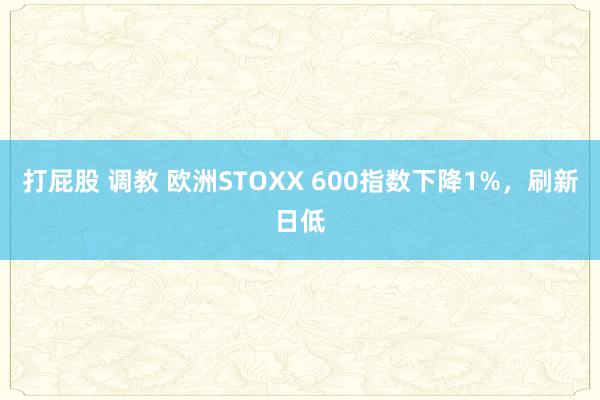 打屁股 调教 欧洲STOXX 600指数下降1%，刷新日低